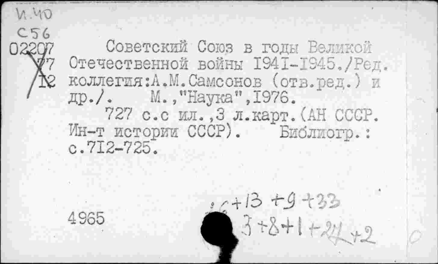 ﻿и .но
С56
02207 Советский Союз в годы Великой уГ7 Отечественной войны 1941-1945./Ред. /В2 коллегия:А.М.Самсонов (отв.ред.) и
1	др./.	М.,’’Наука”,1976.
727 с.с ил.,3 л.карт.(АН СССР. Ин-т истории СССР). Библиогр.: с.712-725.
4965
+ /3
13